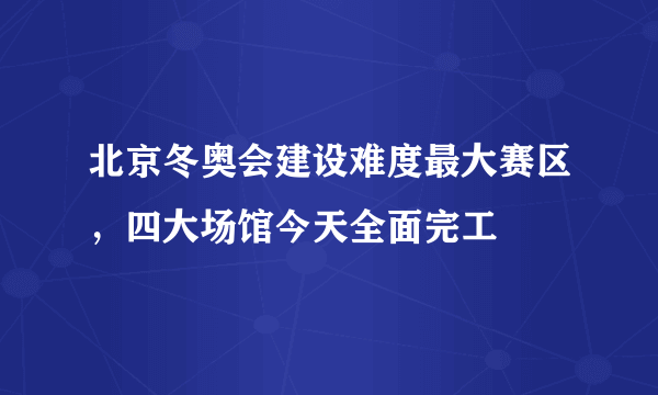 北京冬奥会建设难度最大赛区，四大场馆今天全面完工