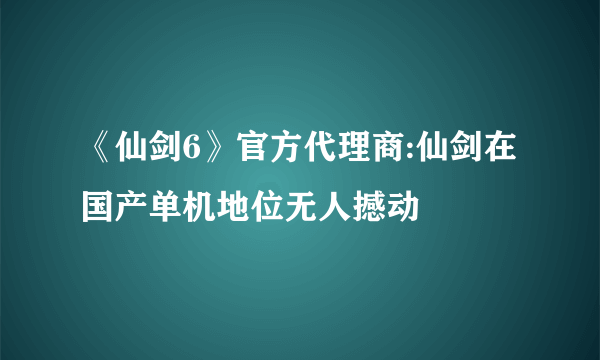 《仙剑6》官方代理商:仙剑在国产单机地位无人撼动