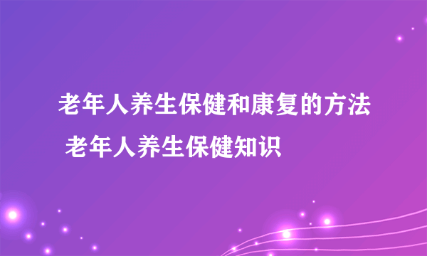 老年人养生保健和康复的方法 老年人养生保健知识