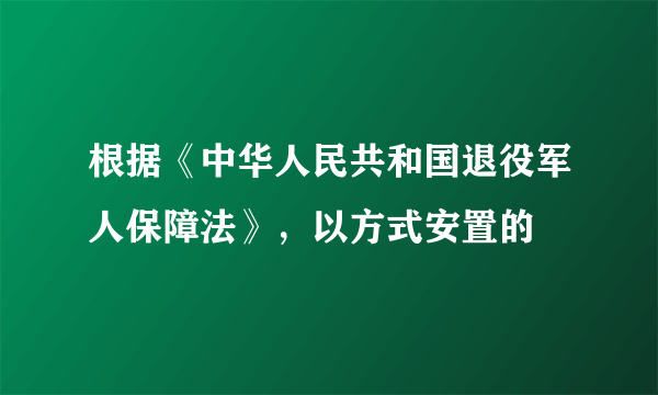 根据《中华人民共和国退役军人保障法》，以方式安置的