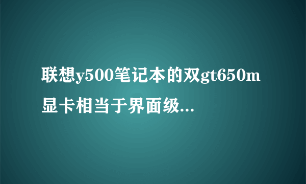 联想y500笔记本的双gt650m显卡相当于界面级什么显卡?(是双gt650 )