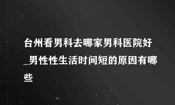 台州看男科去哪家男科医院好_男性性生活时间短的原因有哪些