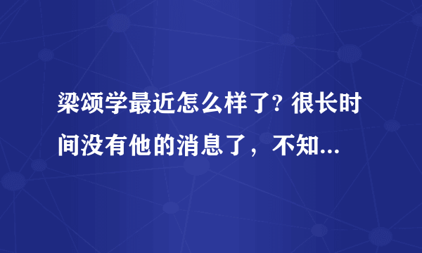 梁颂学最近怎么样了? 很长时间没有他的消息了，不知道他现在情况如何？