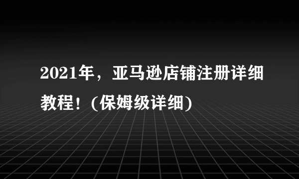 2021年，亚马逊店铺注册详细教程！(保姆级详细)