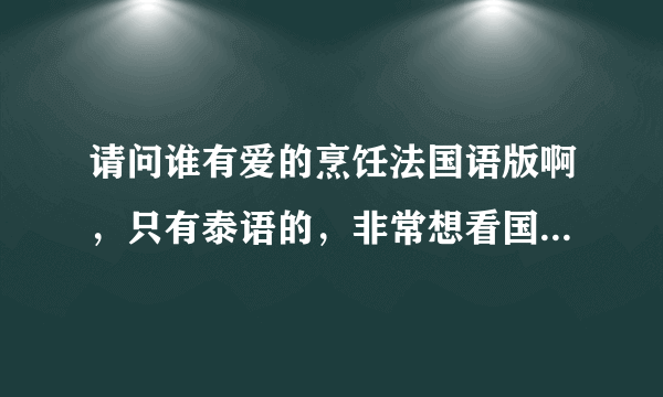 请问谁有爱的烹饪法国语版啊，只有泰语的，非常想看国语的，帮帮忙