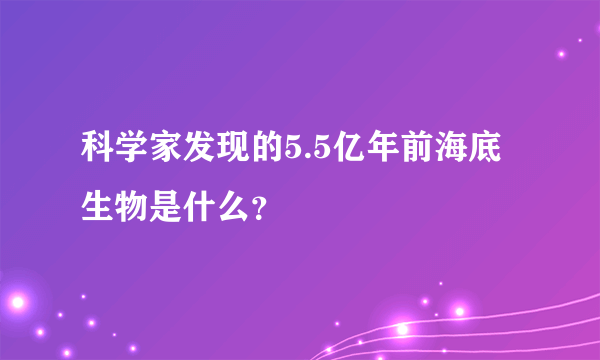 科学家发现的5.5亿年前海底生物是什么？