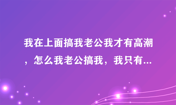 我在上面搞我老公我才有高潮，怎么我老公搞我，我只有...