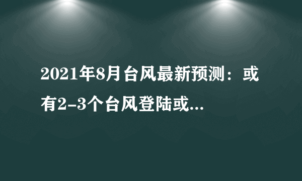 2021年8月台风最新预测：或有2-3个台风登陆或显著影响我国