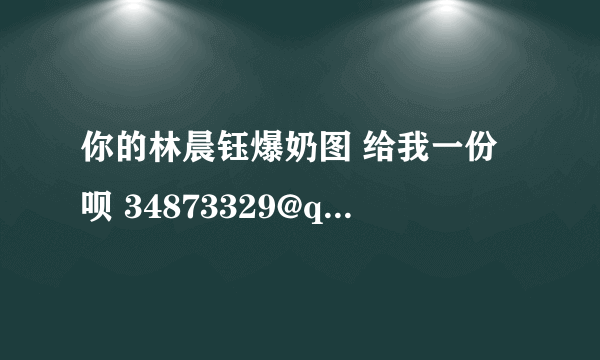 你的林晨钰爆奶图 给我一份呗 34873329@qq.com