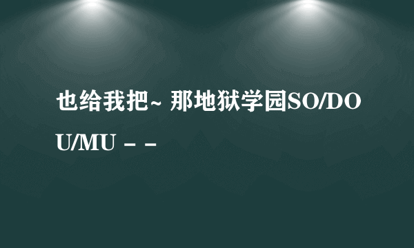 也给我把~ 那地狱学园SO/DOU/MU - -