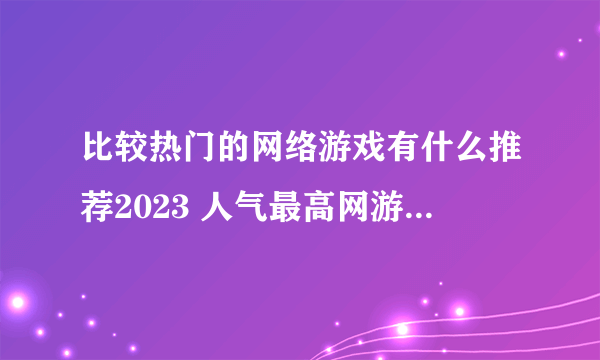 比较热门的网络游戏有什么推荐2023 人气最高网游合集推荐