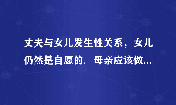 丈夫与女儿发生性关系，女儿仍然是自愿的。母亲应该做什么。我也和我丈夫谈过。他真的让我想敞开心扉。他这样做是为了家庭和大局。你觉得我该怎么办。我想和他离婚，但我有一个小儿子