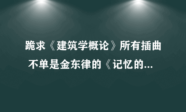 跪求《建筑学概论》所有插曲 不单是金东律的《记忆的习作》!!!谢谢了!!!!