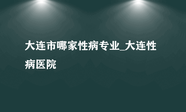 大连市哪家性病专业_大连性病医院