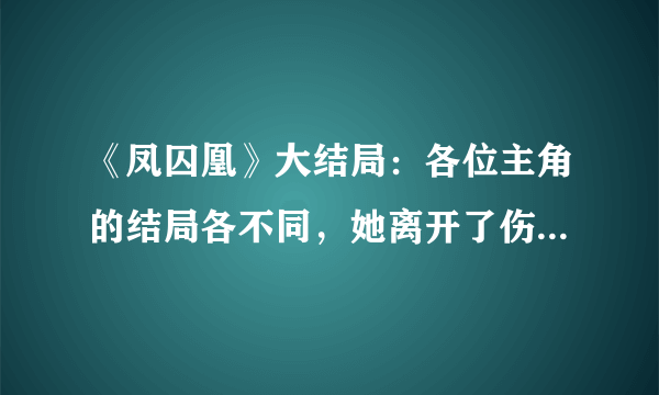 《凤囚凰》大结局：各位主角的结局各不同，她离开了伤心的地方