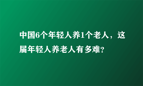 中国6个年轻人养1个老人，这届年轻人养老人有多难？