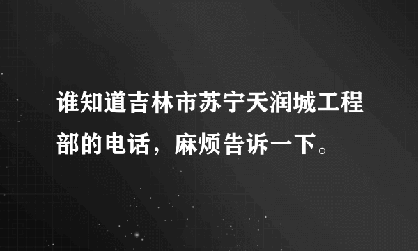 谁知道吉林市苏宁天润城工程部的电话，麻烦告诉一下。