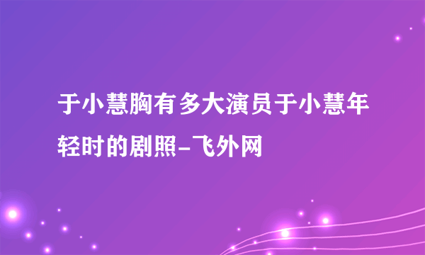 于小慧胸有多大演员于小慧年轻时的剧照-飞外网