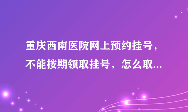 重庆西南医院网上预约挂号，不能按期领取挂号，怎么取消预约号