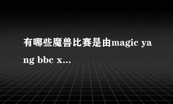 有哪些魔兽比赛是由magic yang bbc xixi 解说的？