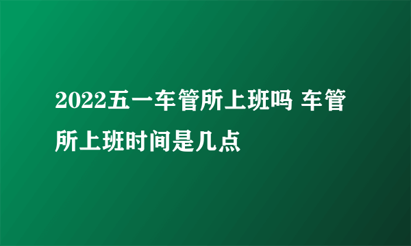 2022五一车管所上班吗 车管所上班时间是几点