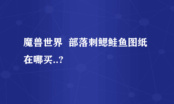 魔兽世界  部落刺鳃鲑鱼图纸在哪买..?