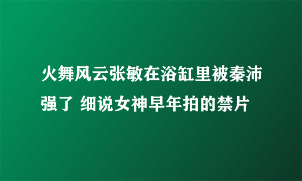 火舞风云张敏在浴缸里被秦沛强了 细说女神早年拍的禁片