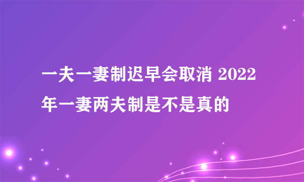 一夫一妻制迟早会取消 2022年一妻两夫制是不是真的