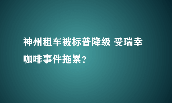 神州租车被标普降级 受瑞幸咖啡事件拖累？