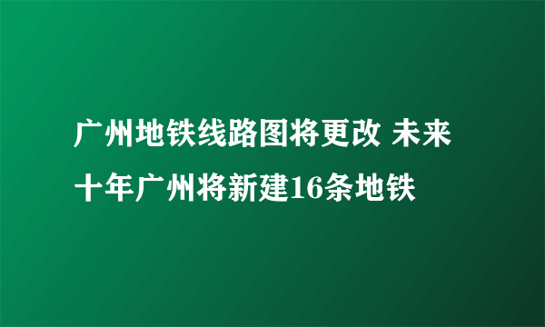 广州地铁线路图将更改 未来十年广州将新建16条地铁