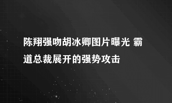 陈翔强吻胡冰卿图片曝光 霸道总裁展开的强势攻击