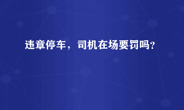 违章停车，司机在场要罚吗？