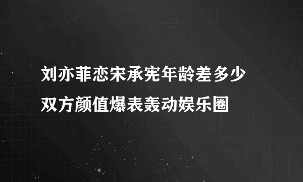 刘亦菲恋宋承宪年龄差多少   双方颜值爆表轰动娱乐圈