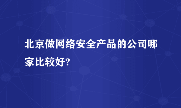 北京做网络安全产品的公司哪家比较好?