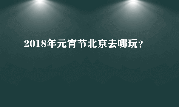 2018年元宵节北京去哪玩？