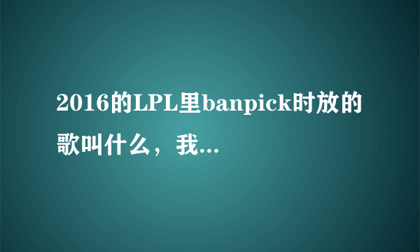 2016的LPL里banpick时放的歌叫什么，我知道AGGRESSIVE MICHAEL，其他的叫什么，找了一晚上都没找到哎。