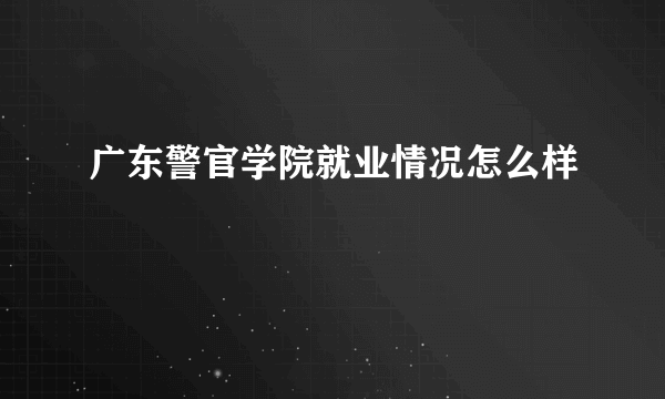 广东警官学院就业情况怎么样