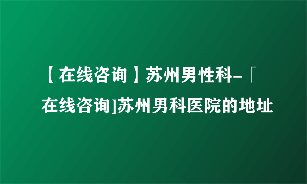 【在线咨询】苏州男性科-「在线咨询]苏州男科医院的地址