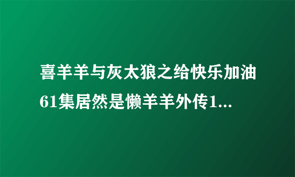 喜羊羊与灰太狼之给快乐加油61集居然是懒羊羊外传1，大家有什么看法（CCTV-1第一动画乐园第六十集放完放的