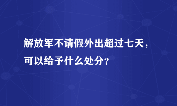 解放军不请假外出超过七天，可以给予什么处分？