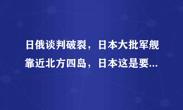 日俄谈判破裂，日本大批军舰靠近北方四岛，日本这是要“捋虎须”还是为了配合美国？