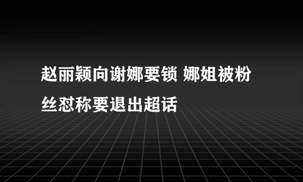 赵丽颖向谢娜要锁 娜姐被粉丝怼称要退出超话