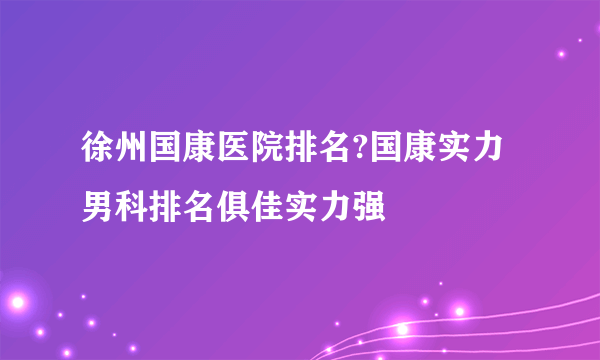 徐州国康医院排名?国康实力男科排名俱佳实力强