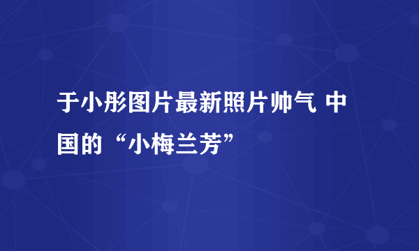 于小彤图片最新照片帅气 中国的“小梅兰芳”