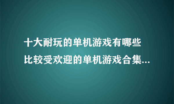 十大耐玩的单机游戏有哪些 比较受欢迎的单机游戏合集分享2023