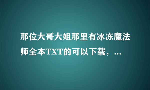 那位大哥大姐那里有冰冻魔法师全本TXT的可以下载，或者发464705513@qq.com先谢谢了。能在手机上面看的。