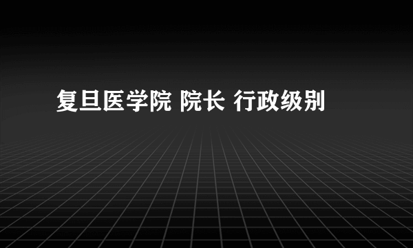 复旦医学院 院长 行政级别