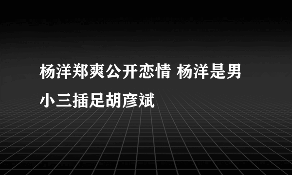 杨洋郑爽公开恋情 杨洋是男小三插足胡彦斌