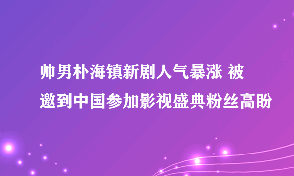 帅男朴海镇新剧人气暴涨 被邀到中国参加影视盛典粉丝高盼