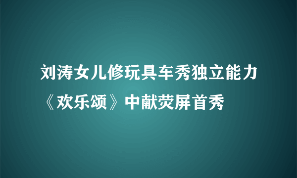 刘涛女儿修玩具车秀独立能力《欢乐颂》中献荧屏首秀